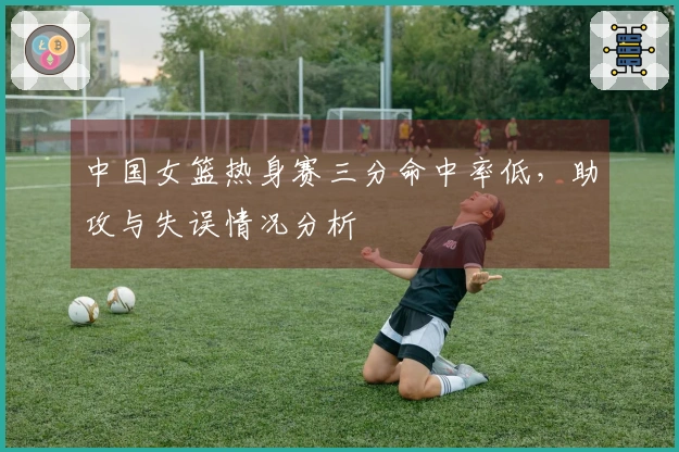 中国女篮热身赛三分命中率低，助攻与失误情况分析