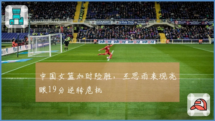 中国女篮加时险胜，王思雨表现亮眼19分逆转危机