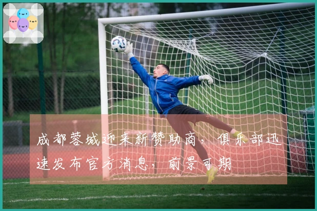 成都蓉城迎来新赞助商，俱乐部迅速发布官方消息，前景可期