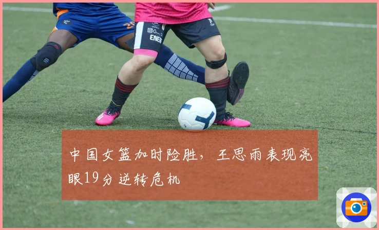 中国女篮加时险胜，王思雨表现亮眼19分逆转危机