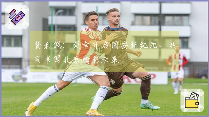 费利佩：荣幸开启国安新纪元，共同书写北京精彩未来