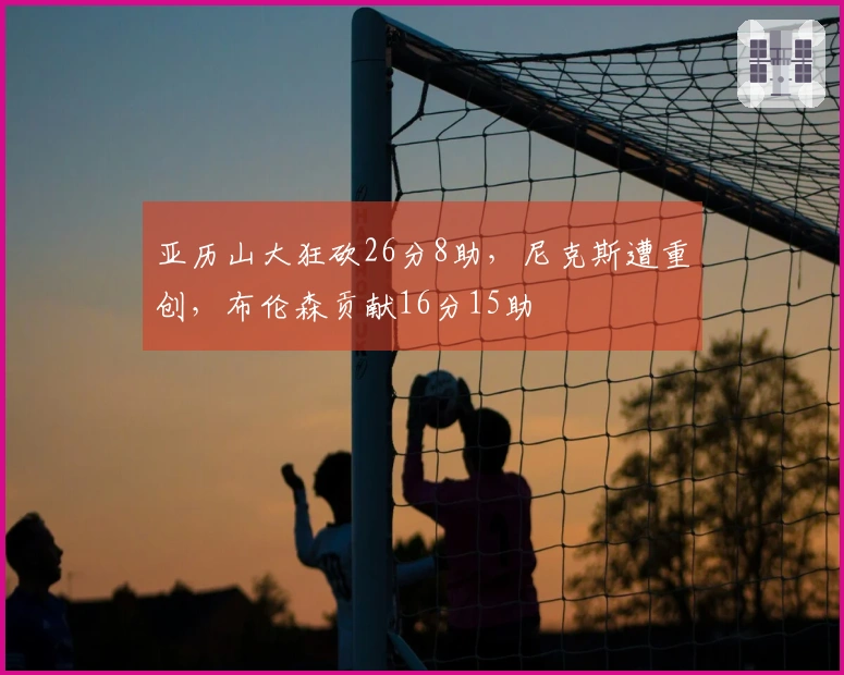 亚历山大狂砍26分8助,尼克斯遭重创,布伦森贡献16分15助