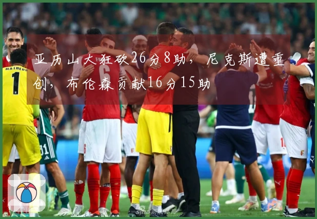 亚历山大狂砍26分8助，尼克斯遭重创，布伦森贡献16分15助