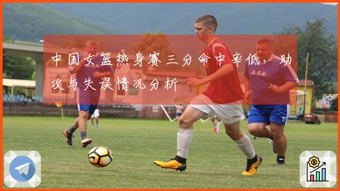 中国女篮热身赛三分命中率低，助攻与失误情况分析