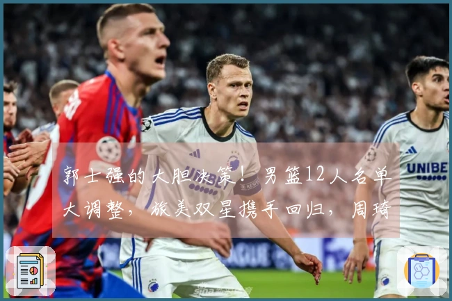 郭士强的大胆决策！男篮12人名单大调整，旅美双星携手回归，周琦退役无缘参赛