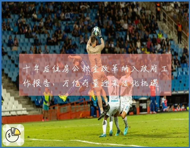 十年后住房公积金改革纳入政府工作报告，万亿存量迎来活化机遇