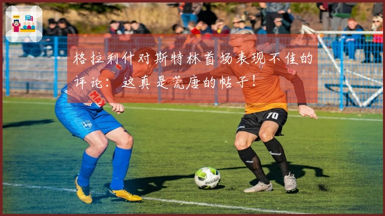 格拉利什对斯特林首场表现不佳的评论：这真是荒唐的帖子！