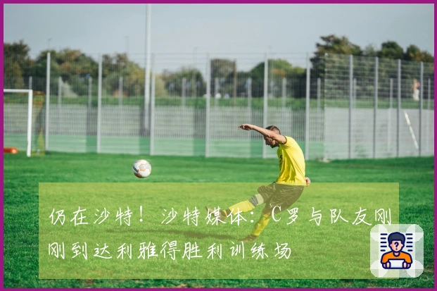 仍在沙特!沙特媒体:C罗与队友刚刚到达利雅得胜利训练场