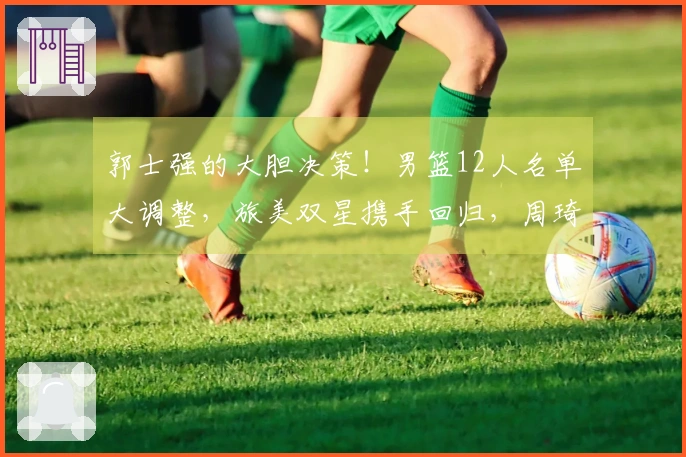 郭士强的大胆决策!男篮12人名单大调整,旅美双星携手回归,周琦退役无缘参赛