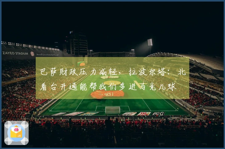 巴萨财政压力减轻，拉波尔塔：北看台开通能帮我们多进马竞几球