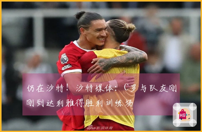 仍在沙特！沙特媒体：C罗与队友刚刚到达利雅得胜利训练场